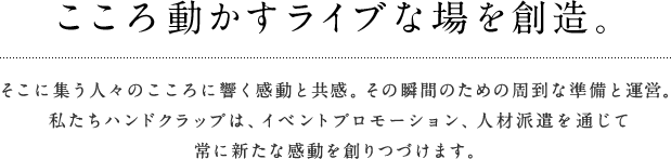 こころ動かすライブな場を創造。そこに集う人々のこころに響く感動と共感。その瞬間のための周到な準備と運営。私たちハンドクラップは、イベントプロモーション、人材派遣を通じて常に新たな感動を創りつづけます。